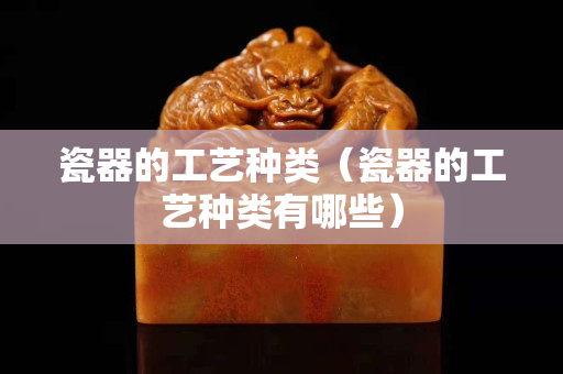 瓷器的工艺种类（瓷器的工艺种类有哪些）