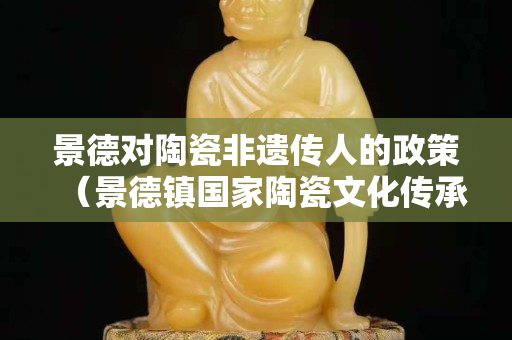 景德对陶瓷非遗传人的政策（景德镇国家陶瓷文化传承创新）
