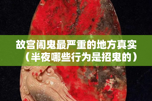 故宫闹鬼最严重的地方真实（半夜哪些行为是招鬼的）