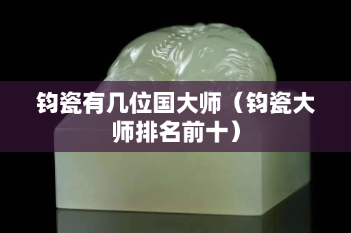 钧瓷有几位国大师（钧瓷大师排名前十）