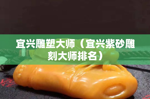 宜兴雕塑大师（宜兴紫砂雕刻大师排名）