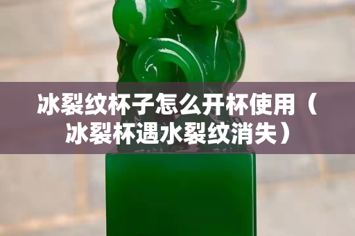 冰裂纹杯子怎么开杯使用（冰裂杯遇水裂纹消失）