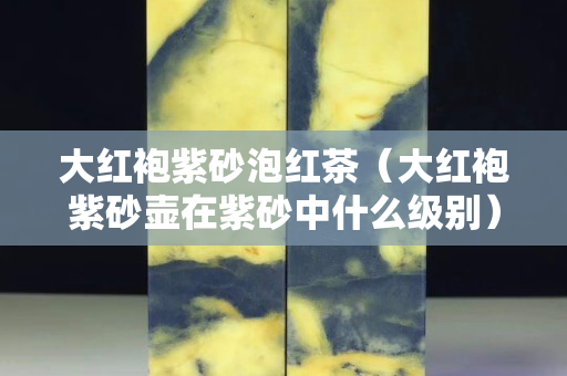 大红袍紫砂泡红茶（大红袍紫砂壶在紫砂中什么级别）