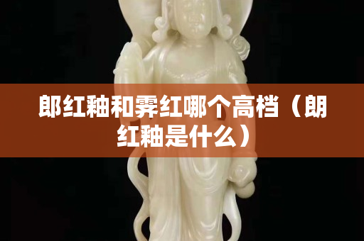 郎红釉和霁红哪个高档（朗红釉是什么）