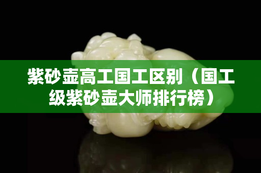 紫砂壶高工国工区别（国工级紫砂壶大师排行榜）