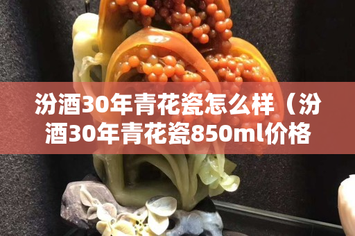 汾酒30年青花瓷怎么样（汾酒30年青花瓷850ml价格）