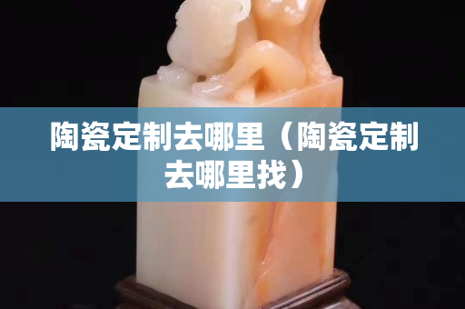 陶瓷定制去哪里（陶瓷定制去哪里找）