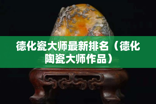 德化瓷大师最新排名（德化陶瓷大师作品）