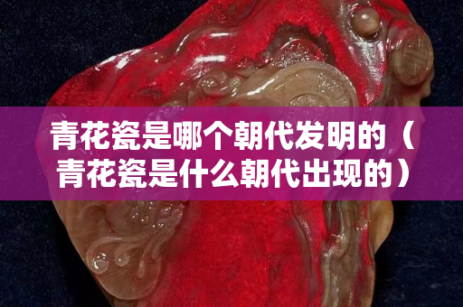 青花瓷是哪个朝代发明的（青花瓷是什么朝代出现的）