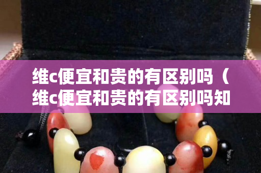 维c便宜和贵的有区别吗（维c便宜和贵的有区别吗知乎）