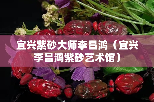 宜兴紫砂大师李昌鸿（宜兴李昌鸿紫砂艺术馆）