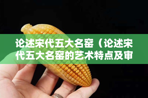 论述宋代五大名窑（论述宋代五大名窑的艺术特点及审美价值）