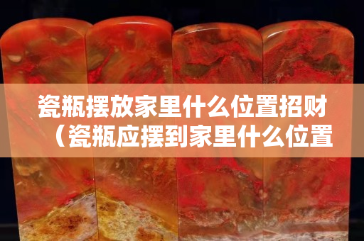 瓷瓶摆放家里什么位置招财（瓷瓶应摆到家里什么位置）