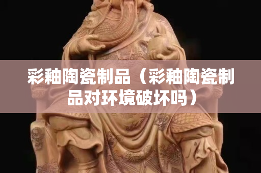 彩釉陶瓷制品（彩釉陶瓷制品对环境破坏吗）