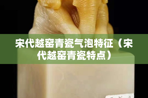 宋代越窑青瓷气泡特征（宋代越窑青瓷特点）