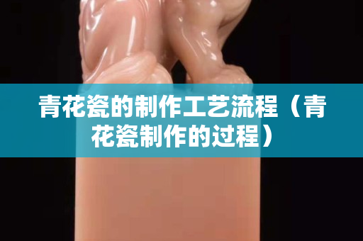 青花瓷的制作工艺流程（青花瓷制作的过程）