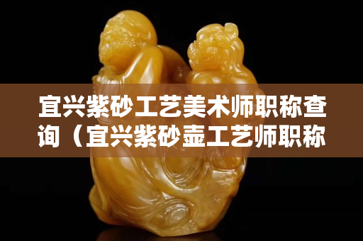 宜兴紫砂工艺美术师职称查询（宜兴紫砂壶工艺师职称查询）