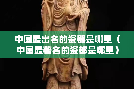 中国最出名的瓷器是哪里（中国最著名的瓷都是哪里）