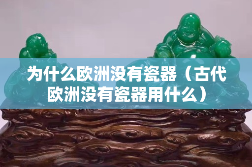 为什么欧洲没有瓷器（古代欧洲没有瓷器用什么）