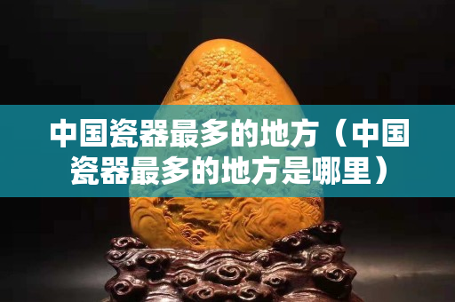 中国瓷器最多的地方（中国瓷器最多的地方是哪里）