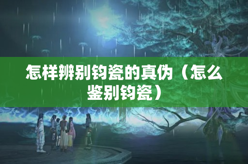 怎样辨别钧瓷的真伪（怎么鉴别钧瓷）