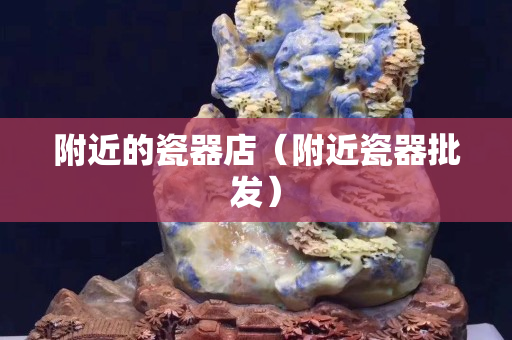 附近的瓷器店（附近瓷器批发）