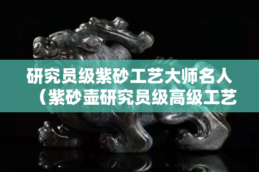 研究员级紫砂工艺大师名人（紫砂壶研究员级高级工艺美术师）