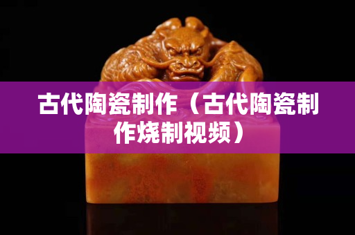 古代陶瓷制作（古代陶瓷制作烧制视频）