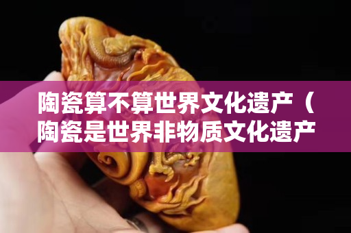 陶瓷算不算世界文化遗产（陶瓷是世界非物质文化遗产吗？）