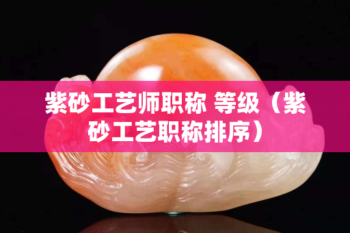 紫砂工艺师职称 等级（紫砂工艺职称排序）