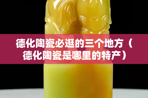 德化陶瓷必逛的三个地方（德化陶瓷是哪里的特产）