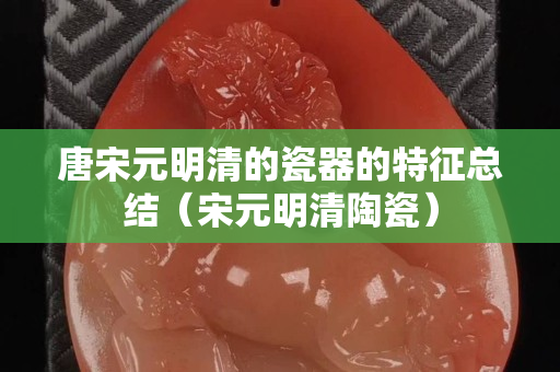 唐宋元明清的瓷器的特征总结（宋元明清陶瓷）