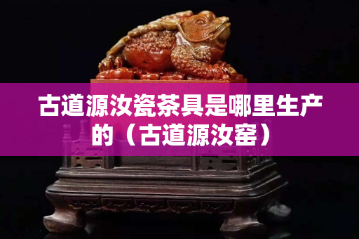 古道源汝瓷茶具是哪里生产的（古道源汝窑）