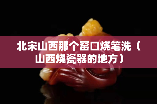 北宋山西那个窑口烧笔洗（山西烧瓷器的地方）