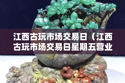 江西古玩市场交易日（江西古玩市场交易日星期五营业吗）