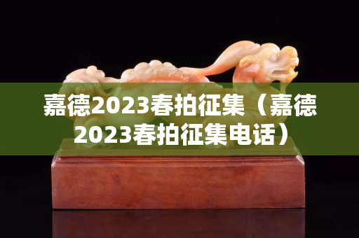 嘉德2023春拍征集（嘉德2023春拍征集电话）