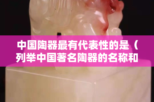 中国陶器最有代表性的是（列举中国著名陶器的名称和产地）