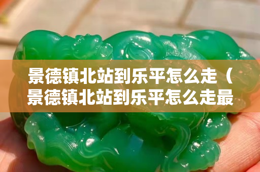 景德镇北站到乐平怎么走（景德镇北站到乐平怎么走最快）