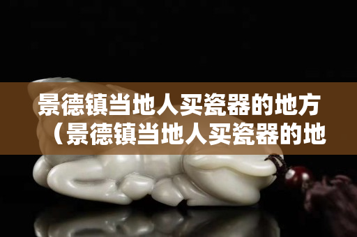 景德镇当地人买瓷器的地方（景德镇当地人买瓷器的地方在哪里）