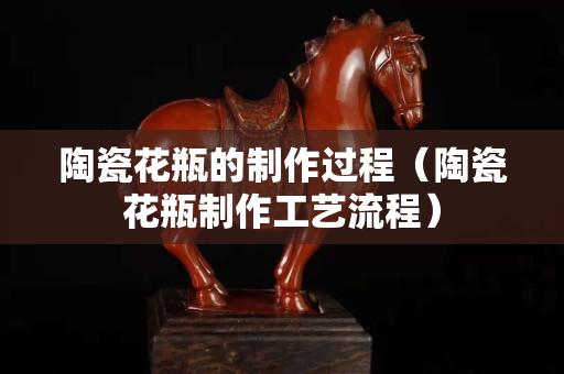 陶瓷花瓶的制作过程（陶瓷花瓶制作工艺流程）