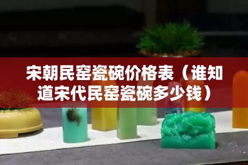 宋朝民窑瓷碗价格表（谁知道宋代民窑瓷碗多少钱）