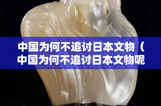中国为何不追讨日本文物（中国为何不追讨日本文物呢）