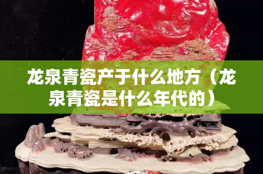 龙泉青瓷产于什么地方（龙泉青瓷是什么年代的）