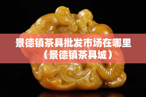 景德镇茶具批发市场在哪里（景德镇茶具城）