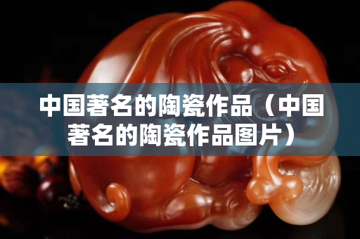 中国著名的陶瓷作品（中国著名的陶瓷作品图片）