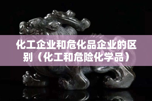 化工企业和危化品企业的区别（化工和危险化学品）
