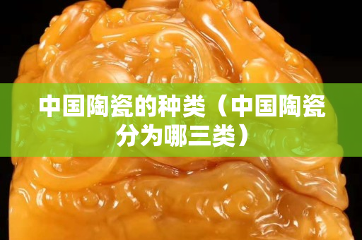 中国陶瓷的种类（中国陶瓷分为哪三类）