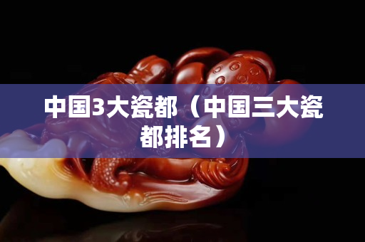 中国3大瓷都（中国三大瓷都排名）