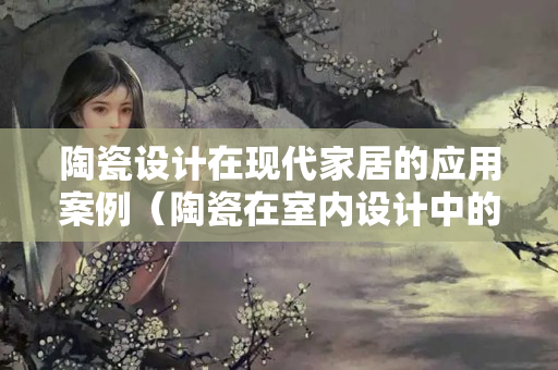 陶瓷设计在现代家居的应用案例（陶瓷在室内设计中的应用）