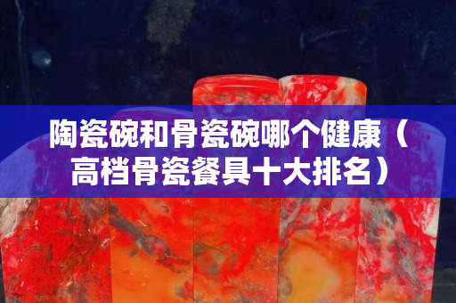 陶瓷碗和骨瓷碗哪个健康（高档骨瓷餐具十大排名）